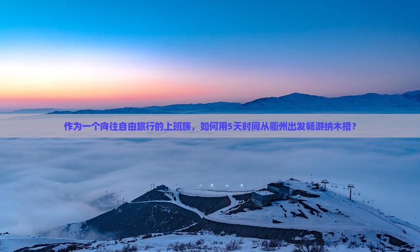 作为一个向往自由旅行的上班族，如何用5天时间从衢州出发畅游纳木措？