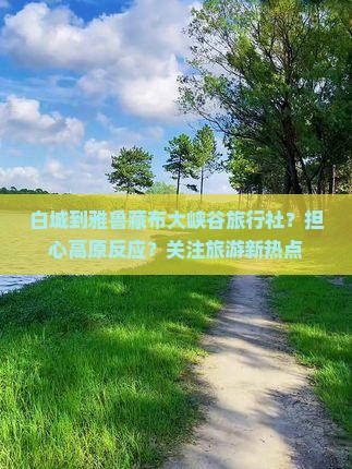 白城到雅鲁藏布大峡谷旅行社？担心高原反应？关注旅游新热点