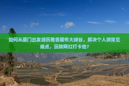 如何从厦门出发游历雅鲁藏布大峡谷，解决个人游常见痛点，玩转网红打卡地？