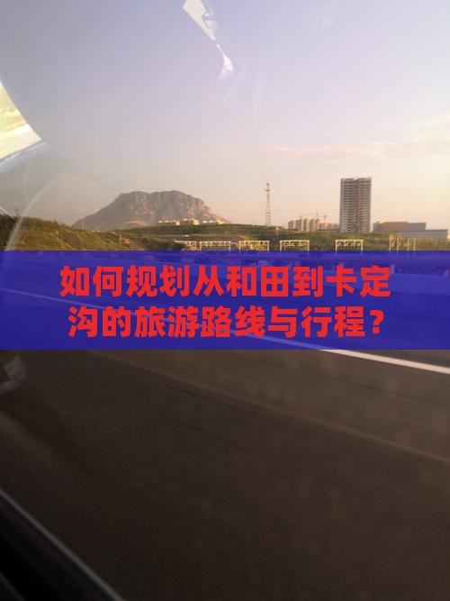 如何规划从和田到卡定沟的旅游路线与行程？
