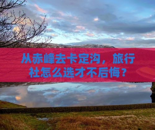 从赤峰去卡定沟，旅行社怎么选才不后悔？