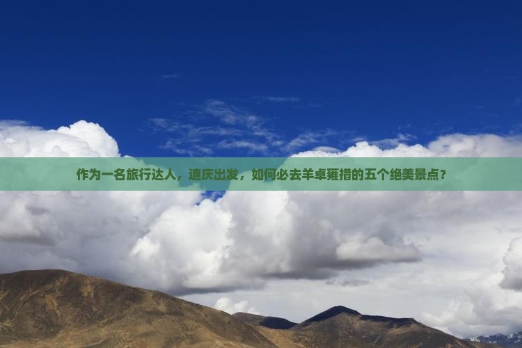 作为一名旅行达人，迪庆出发，如何必去羊卓雍措的五个绝美景点？