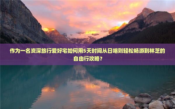 作为一名资深旅行爱好宅如何用5天时间从日喀则轻松畅游到林芝的自由行攻略？