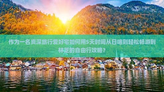 作为一名资深旅行爱好宅如何用5天时间从日喀则轻松畅游到林芝的自由行攻略？