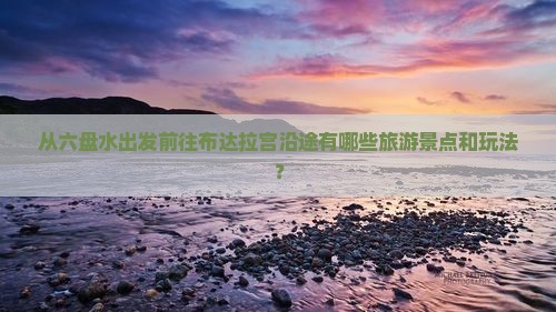 从六盘水出发前往布达拉宫沿途有哪些旅游景点和玩法？