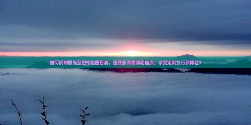 如何规划恩施至巴松措四日游，避开旅游高峰和痛点，享受定制旅行新体验？