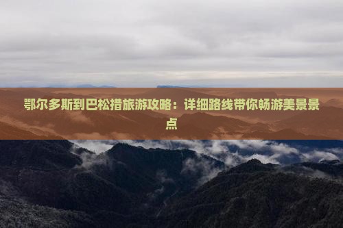 鄂尔多斯到巴松措旅游攻略：详细路线带你畅游美景景点