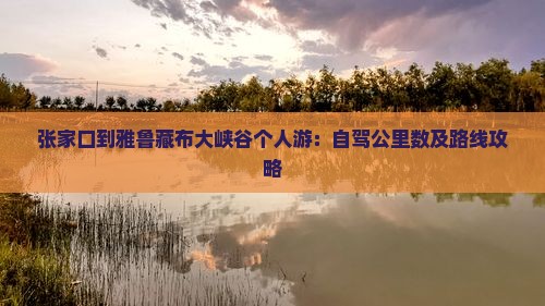 张家口到雅鲁藏布大峡谷个人游：自驾公里数及路线攻略