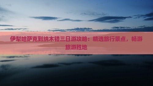 伊犁哈萨克到纳木错三日游攻略：精选旅行景点，畅游旅游胜地