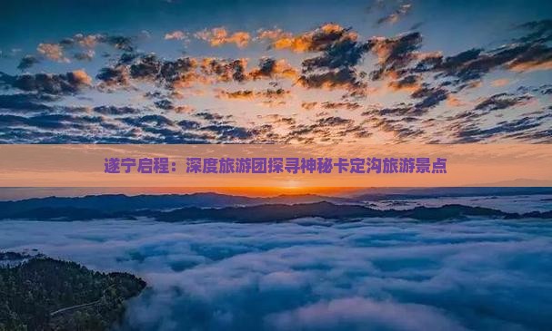 遂宁启程：深度旅游团探寻神秘卡定沟旅游景点