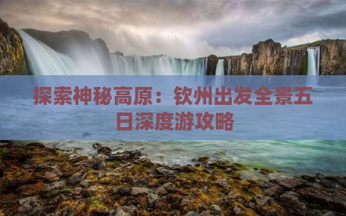 探索神秘高原：钦州出发全景五日深度游攻略