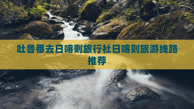 吐鲁番去日喀则旅行社日喀则旅游线路推荐
