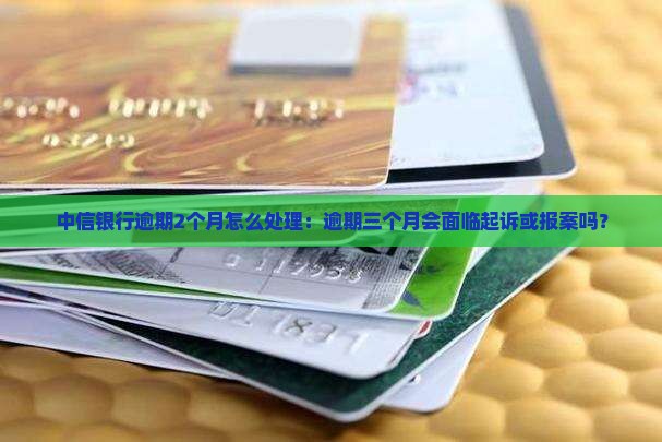 中信银行逾期2个月怎么处理：逾期三个月会面临起诉或报案吗？