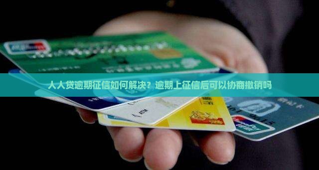 人人贷逾期征信如何解决？逾期上征信后可以协商撤销吗