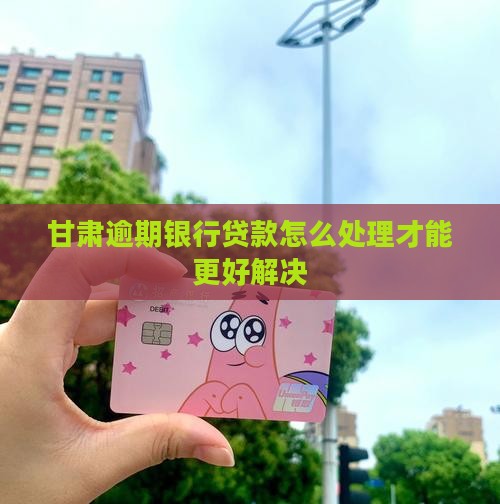 甘肃逾期银行贷款怎么处理才能更好解决