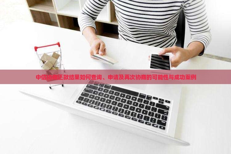 中信协商还款结果如何查询、申请及再次协商的可能性与成功案例