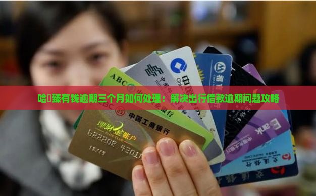 哈啰臻有钱逾期三个月如何处理：解决出行借款逾期问题攻略