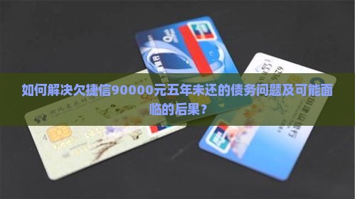 如何解决欠捷信90000元五年未还的债务问题及可能面临的后果？