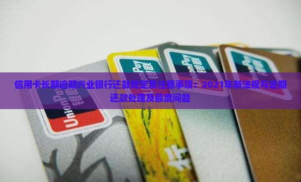 信用卡长期逾期兴业银行还款规定及注意事项：2021年新法规与逾期还款处理及额度问题