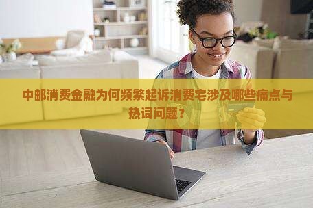 中邮消费金融为何频繁起诉消费宅涉及哪些痛点与热词问题？