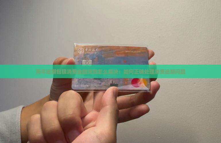 两年逾期包银消费金融贷款怎么解决：如何正确处理消费逾期问题
