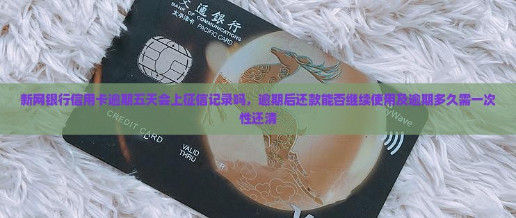 新网银行信用卡逾期五天会上征信记录吗，逾期后还款能否继续使用及逾期多久需一次性还清