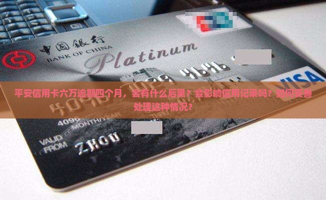 平安信用卡六万逾期四个月，会有什么后果？会影响信用记录吗？如何妥善处理这种情况？