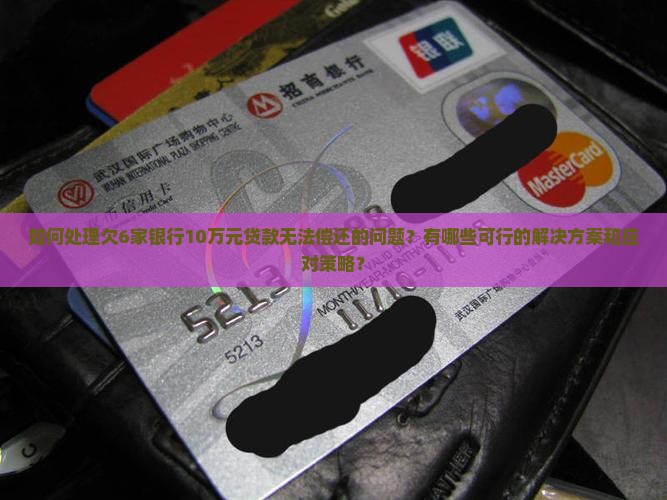 如何处理欠6家银行10万元贷款无法偿还的问题？有哪些可行的解决方案和应对策略？