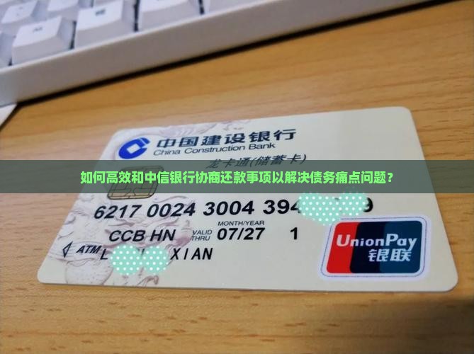 如何高效和中信银行协商还款事项以解决债务痛点问题？