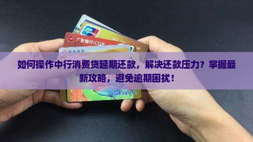 如何操作中行消费贷延期还款，解决还款压力？掌握最新攻略，避免逾期困扰！