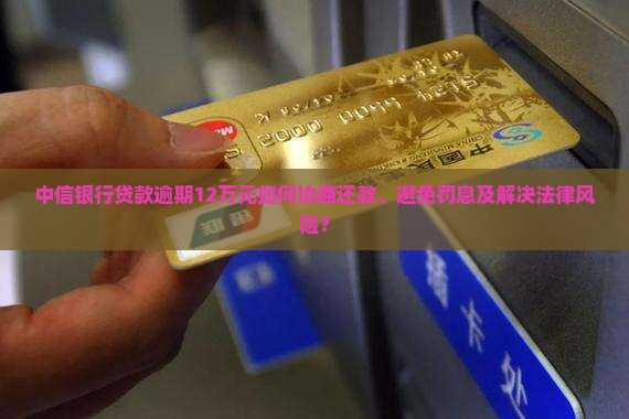 中信银行贷款逾期12万元如何协商还款、避免罚息及解决法律风险？
