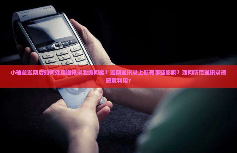 小橙意逾期后如何处理通讯录泄露问题？逾期通讯录上报有哪些影响？如何防范通讯录被恶意利用？