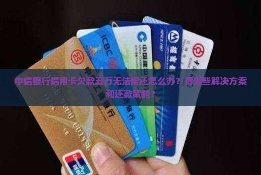 中信银行信用卡欠款五万无法偿还怎么办？有哪些解决方案和还款策略？