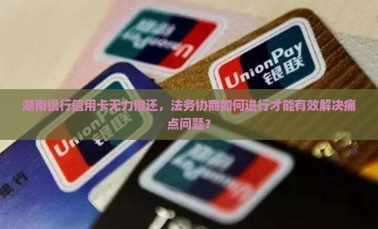 湖南银行信用卡无力偿还，法务协商如何进行才能有效解决痛点问题？