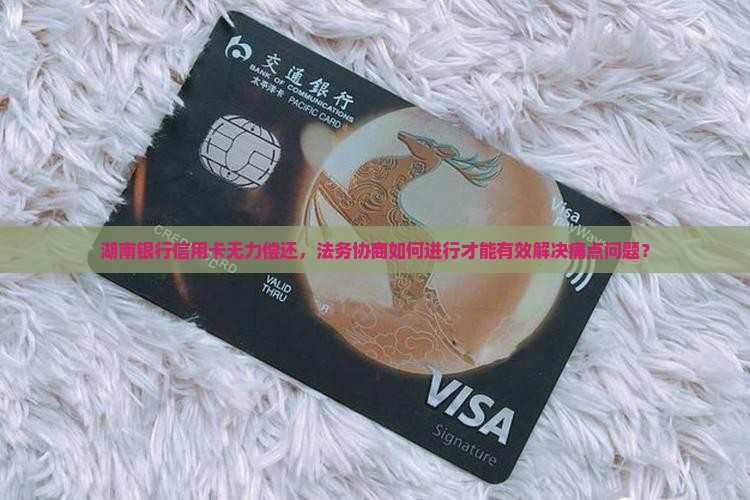 湖南银行信用卡无力偿还，法务协商如何进行才能有效解决痛点问题？