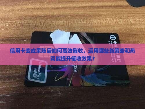 信用卡变成呆账后如何高效催收，运用哪些新策略和热词能提升催收效果？