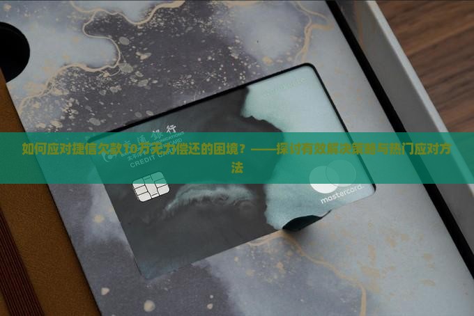 如何应对捷信欠款10万无力偿还的困境？——探讨有效解决策略与热门应对方法