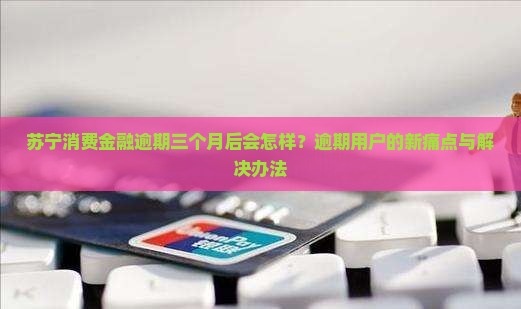 苏宁消费金融逾期三个月后会怎样？逾期用户的新痛点与解决办法