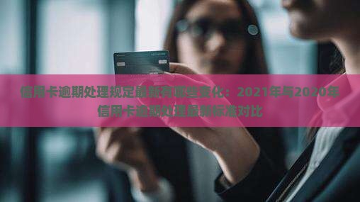 信用卡逾期处理规定最新有哪些变化：2021年与2020年信用卡逾期处理最新标准对比