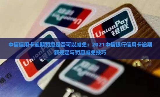 中信信用卡逾期罚息是否可以减免：2021中信银行信用卡逾期新规定与罚息减免技巧