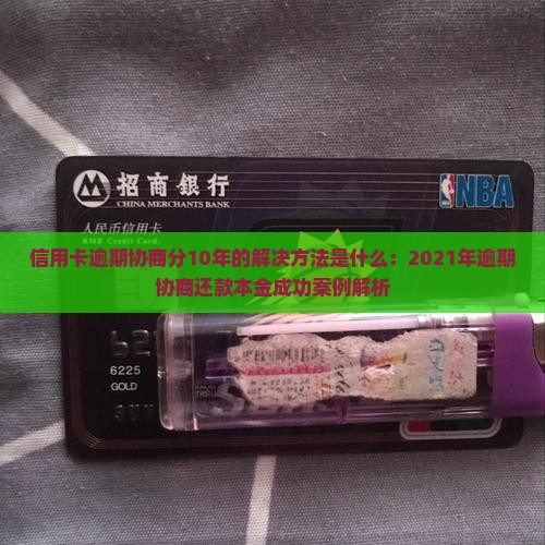 信用卡逾期协商分10年的解决方法是什么：2021年逾期协商还款本金成功案例解析