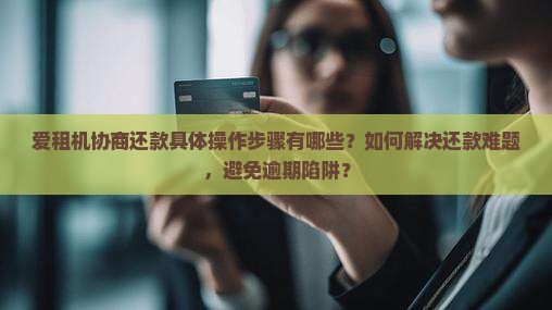 爱租机协商还款具体操作步骤有哪些？如何解决还款难题，避免逾期陷阱？