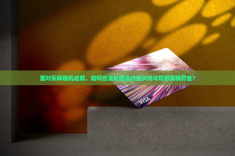 面对乐嗨租机逾期，如何合法处理违约金纠纷与规避高额罚金？
