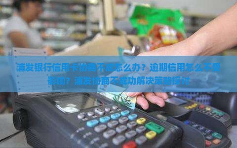 浦发银行信用卡协商不成怎么办？逾期信用怎么不受影响？浦发协商不成功解决策略探讨