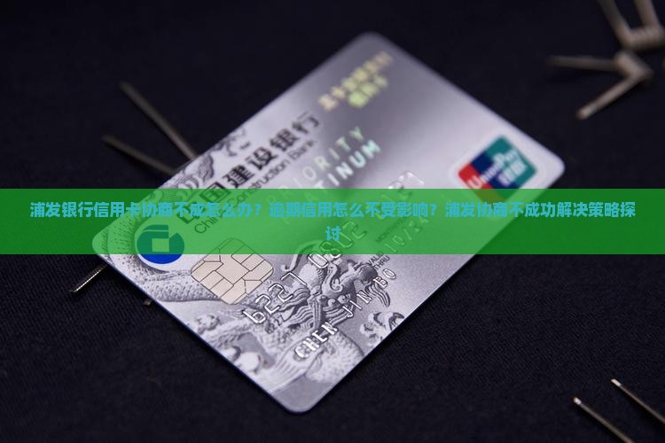 浦发银行信用卡协商不成怎么办？逾期信用怎么不受影响？浦发协商不成功解决策略探讨