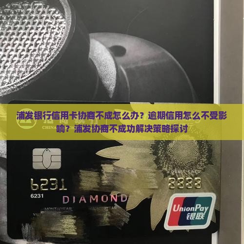 浦发银行信用卡协商不成怎么办？逾期信用怎么不受影响？浦发协商不成功解决策略探讨