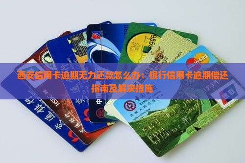 西安信用卡逾期无力还款怎么办：银行信用卡逾期偿还指南及解决措施