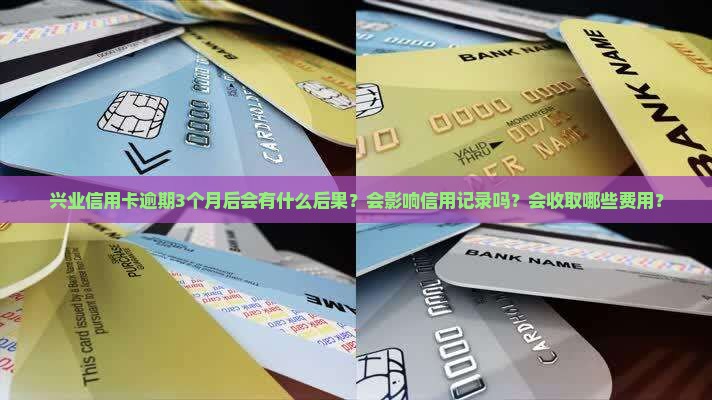兴业信用卡逾期3个月后会有什么后果？会影响信用记录吗？会收取哪些费用？