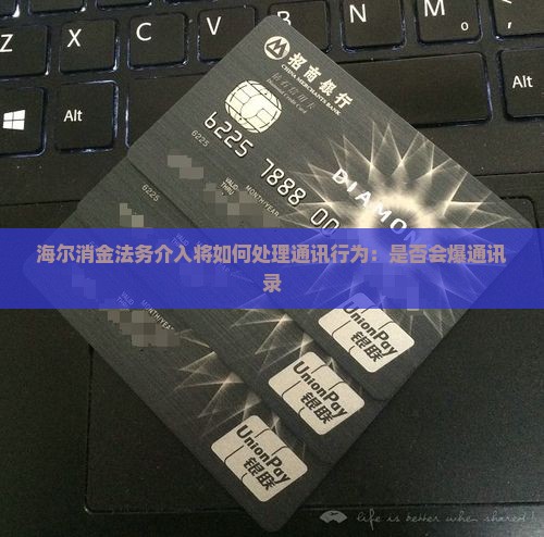 海尔消金法务介入将如何处理通讯行为：是否会爆通讯录