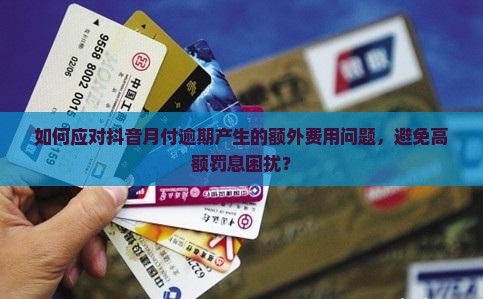 如何应对抖音月付逾期产生的额外费用问题，避免高额罚息困扰？